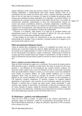 PNL 2.0 http://www.pnl2.com.ar
PNL 2.0 http://www.pnl2.com.ar
nuestra naturaleza mucho mejor que nosotros mismos. Por eso siempre han utilizado
titulares impactantes y sensacionalistas para atraer nuestra atención. Pero en la
actualidad no hay tres canales de noticias, hay cientos, y además emitiendo veinticuatro
horas al día, los siete días de la semana. En lugar de un puñado de periódicos, ahora
tenemos gran cantidad de portales disponibles en el ordenador o en nuestro teléfono. La
competencia por conseguir nuestra atención nunca había sido tan fiera y los medios de
comunicación anteponen continuamente el truco del sensacionalismo. Buscan los
sucesos más atroces, escandalosos, delictivos, criminales, deprimentes y horribles que
pueden ocurrir en el mundo cada día y los exhiben en los periódicos, canales de noticias
y páginas web, incesantemente. ¿Qué esperanza hay de que las noticias positivas puedan
competir con esos índices de audiencia o el dinero de la publicidad?
Volvamos a la autopista. ¿Qué pasaría si en lugar de un accidente hubiera una
deslumbrante puesta de sol? ¿Cómo reaccionaría el tráfico? He visto esta situación
muchas veces; los coches pasan zumbando a toda velocidad.
El gran peligro de los medios de comunicación es que nos presentan una visión
distorsionada de la realidad. Como su atención y mensajes insisten en lo negativo, es lo
que nuestra mente empieza a creer.
Filtro personal para bloquear basura
Tengo un método para salvaguardar mi mente y lo compartiré con usted. Eso sí, le
advierto que es una dieta mental muy rigurosa. Habrá adivinado que no veo o escucho
las noticias ni leo ningún periódico o revista. El 99% de las noticias no tienen que ver
con mi vida personal o mis objetivos, sueños y ambiciones. Mientras que la mayoría de
la gente pasa horas leyendo basura que bloquea su pensamiento y le baja la moral, yo
tengo la información más provechosa cuando la necesito en menos de quince minutos al
día.
Pasó 2: Apúntese a la universidad sobre ruedas
Dejar de recibir información negativa no es suficiente. Para avanzar de manera positiva
debe desechar lo malo y sustituirlo con algo bueno. Mi coche no arranca sin dos cosas:
gasolina y una biblioteca de CD instructivos que escucho mientras conduzco. EL
americano medio conduce unos veinte mil kilómetros al año, lo cual supone trescientas
horas que puede dedicar a limpiar su mente, (y en otros países se pasa una cantidad de
horas similar en trasporte público, las cuales pueden emplearse con el mismo
propósito). Brian Tracy me enseño en concepto de convertir el coche (o trasporte
público) en una escuela ambulante. Me explicó que si durante un año escuchamos un
CD instructivo mientras conducimos (o mientras viajamos en trasporte público)
aprendemos el equivalente a dos semestres de una licenciatura superior universitaria.
Piénselo, si utilizara bien el tiempo que ahora mismo pierde escuchando la radio
mientras viaja, lograría el equivalente a un doctorado en dirección de empresas, éxitos
de ventas, fomento de riqueza, calidad de relaciones interpersonales, o cualquier otro
curso que elija. Esta dedicación, combinada con la rutina diaria de la lectura, le apartará
de la mediocridad, pero recuerde, un solo CD, DVD o libro a la vez.
II: Relaciones: ¿quién le está influenciando?
“Dios los cría y ellos se juntan”. La gente con la que solemos relacionarnos se
denomina “grupo de referencia”. Según las investigaciones del psicólogo social Dr.
David McClelland de Hardvard, el “grupo de referencia” determina el 95% de nuestro
éxito o fracaso en la vida.
Página | 37
 