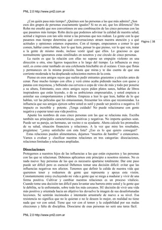 PNL 2.0 http://www.pnl2.com.ar
PNL 2.0 http://www.pnl2.com.ar
¿Con quién pasa más tiempo? ¿Quiénes son las personas a las que más admira? ¿Son
esos dos grupos de personas exactamente iguales? Si no es así, que los diferencia? Jim
Rohn me enseñó que nos convertimos en una combinación de las cinco personas con las
que pasamos más tiempo. Rohn decía que podemos adivinar la calidad de nuestra salud,
actitud e ingresos con tan sólo mirar a las personas que nos rodean. La gente con la que
pasamos mas tiempo determina qué conversaciones atraen nuestra atención y a qué
actitudes y opiniones estamos expuestos. Con el tiempo, empezamos a comer lo que
comen, hablar como hablan, leer lo que leen, pensar lo que pienso, ver lo que ven, tratar
a la gente de mismo modo, incluso vestir igual que ellos. Lo gracioso es que
normalmente ignoramos estas similitudes en nosotros y ese círculo de cinco personas.
La razón es que la relación con ellas no supone un empujón violento en una
dirección u otra, sino ligeros toquecitos a lo largo del tiempo. La influencia es muy
sutil, es como estar tumbado en una colchoneta hinchable en el océano. Crees que flotas
y permaneces en la misma posición, hasta que miras y te das cuenta de que una
corriente moderada te ha desplazado ochocientos metros de la costa.
Piense en esos amigos suyos que suelen pedir entrantes grasientos y cócteles antes de
cenar. Pase mucho tiempo con ellos y verá cómo acaba pidiendo nachos con queso y
patatas con mayonesa, y bebiendo esa cerveza o copa de vino de más y todo por ponerse
a su altura, Entretanto, esos otros amigos suyos piden platos sanos, hablan de libros
inspiradores que están leyendo, o de su ambiciones empresariales, y usted empieza a
asimilar sus comportamientos y hábitos. Empieza a leer lo que leen, hablar de lo que
hablan, ver las películas que les entusiasman, frecuentar los sitios que recomiendan. La
influencia que sus amigos ejercen sobre usted es sutil y puede ser positiva o negativa. El
impacto es increíble y potente. ¡Tenga cuidado! No puede relacionarse con gente
negativa y esperar tener una vida positiva.
Apunte los nombres de esas cinco personas con las que se relaciona más. Escriba
también sus principales características, positivas y negativas. No importa quiénes sean.
Puede ser su pareja, un hermano, un vecino o su ayudante. Ahora calcule los promedios
de su salud, situación financiera y relaciones. A la vez que mira los resultados,
pregúntese: “¿estoy satisfecho con esta lista? ¿Eso es lo que quiero conseguir?
Estas relaciones pueden alimentarnos, dejarnos “muertos de hambre” o estancarnos.
Vamos a evaluar y clasificar nuestras relaciones en tres categorías: disociaciones,
relaciones limitadas y relaciones ampliadas.
Disociaciones
Protegemos a nuestros hijos de las influencias a las que están expuestos y las personas
con las que se relacionan. Debemos aplicarnos este principio a nosotros mismos. No es
nada nuevo: hay personas de las que es necesario apartarse totalmente. Dar este paso
puede ser difícil pero es esencial Debemos tomar una decisión difícil: evitar que las
influencias negativas nos afecten. Tenemos que definir la calida de nuestra vida que
queremos tener y rodearnos de gente que representa y apoya esta visión.
Constantemente estoy excluyendo mi vida a gente que se niega a madurar y vivir de una
forma positiva. Cultivar y cambiar nuestras relaciones es un proceso vitalicio.
Cuando tome una decisión tan difícil para levantar una barrera entre usted y la gente que
le debilita, se le enfrentarán, sobre todo los más cercanos. SU decisión de vivir una vida
más positiva y orientada hacia un objetivo les devuelve la imagen de sus desafortunadas
lecciones. Se sentirán incómodos e intentarán arrastrarle de nuevo a su nivel. Esa
resistencia no significa que no le quieran o no le deseen lo mejor, en realidad no tiene
nada que ver con usted. Tiene que ver con el temor y la culpabilidad por sus malas
elecciones y falta de disciplina. Disociarse de esas personas no será una tarea fácil.
Página | 38
 