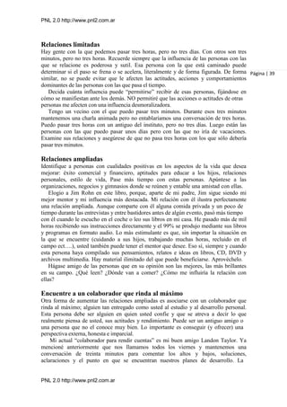 PNL 2.0 http://www.pnl2.com.ar
PNL 2.0 http://www.pnl2.com.ar
Relaciones limitadas
Hay gente con la que podemos pasar tres horas, pero no tres días. Con otros son tres
minutos, pero no tres horas. Recuerde siempre que la influencia de las personas con las
que se relacione es poderosa y sutil. Esa persona con la que está caminado puede
determinar si el paso se frena o se acelera, literalmente y de forma figurada. De forma
similar, no se puede evitar que le afecten las actitudes, acciones y comportamientos
dominantes de las personas con las que pasa el tiempo.
Decida cuánta influencia puede “permitirse” recibir de esas personas, fijándose en
cómo se manifiestan ante los demás. NO permitiré que las acciones o actitudes de otras
personas me afecten con una influencia desmoralizadora.
Tengo un vecino con el que puedo pasar tres minutos. Durante esos tres minutos
mantenemos una charla animada pero no entablaríamos una conversación de tres horas.
Puedo pasar tres horas con un antiguo del instituto, pero no tres días. Luego están las
personas con las que puedo pasar unos días pero con las que no iría de vacaciones.
Examine sus relaciones y asegúrese de que no pasa tres horas con los que sólo debería
pasar tres minutos.
Relaciones ampliadas
Identifique a personas con cualidades positivas en los aspectos de la vida que desea
mejorar: éxito comercial y financiero, aptitudes para educar a los hijos, relaciones
personales, estilo de vida, Pase más tiempo con estas personas. Apúntese a las
organizaciones, negocios y gimnasios donde se reúnen y entable una amistad con ellas.
Elogio a Jim Rohn en este libro, porque, aparte de mi padre, Jim sigue siendo mi
mejor mentor y mi influencia más destacada. Mi relación con él ilustra perfectamente
una relación ampliada. Aunque comparte con él alguna comida privada y un poco de
tiempo durante las entrevistas y entre bastidores antes de algún evento, pasó más tiempo
con él cuando le escucho en el coche o leo sus libros en mi casa. He pasado más de mil
horas recibiendo sus instrucciones directamente y el 99% se produjo mediante sus libros
y programas en formato audio. Lo más estimulante es que, sin importar la situación en
la que se encuentre (cuidando a sus hijos, trabajando muchas horas, recluido en el
campo ect….), usted también puede tener el mentor que desee. Eso sí, siempre y cuando
esta persona haya compilado sus pensamientos, relatos e ideas en libros, CD, DVD y
archivos multimedia. Hay material ilimitado del que puede beneficiarse. Aprovéchelo.
Hágase amigo de las personas que en su opinión son las mejores, las más brillantes
en su campo. ¿Qué leen? ¿Dónde van a comer? ¿Cómo me influiría la relación con
ellas?
Encuentre a un colaborador que rinda al máximo
Otra forma de aumentar las relaciones ampliadas es asociarse con un colaborador que
rinda al máximo; alguien tan entregado como usted al estudio y al desarrollo personal.
Esta persona debe ser alguien en quien usted confíe y que se atreva a decir lo que
realmente piensa de usted, sus actitudes y rendimiento. Puede ser un antiguo amigo o
una persona que no el conoce muy bien. Lo importante es conseguir (y ofrecer) una
perspectiva externa, honesta e imparcial.
Mi actual “colaborador para rendir cuentas” es mi buen amigo Landon Taylor. Ya
mencioné anteriormente que nos llamamos todos los viernes y mantenemos una
conversación de treinta minutos para comentar los altos y bajos, soluciones,
aclaraciones y el punto en que se encuentran nuestros planes de desarrollo. La
Página | 39
 