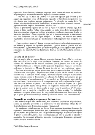 PNL 2.0 http://www.pnl2.com.ar
PNL 2.0 http://www.pnl2.com.ar
expectativa de esa llamada y saber que tengo que rendir cuentas a Landon me mantiene
muy entregado a la consecución de mis objetivos durante la semana.
Tomo nota de los bajos de Landon o de cualquier opinión que necesite, y me
aseguro de preguntarle sobre ello la semana siguiente. Él hace lo mismo por mí y con
este sistema nos rendimos cuentas mutuamente. Por ejemplo, me puede decir: “la
semana pasada cometiste un error, lo admitiste y te comprometiste a introducir cambios.
¿Qué has hecho al respecto esta semana?” Así es la vida.
Incluso al prepararme y pensar en los altos y bajos de la semana aprendo algo. Esta
semana le dije a Landon: “sabes, estoy ocupado con tantas cosas. Estoy escribiendo mi
libro, tengo muchos planes que realizar, aclaraciones pendientes, pero nada de ello es
realmente apremiante”. Él me respondió: “que sea la última semana que te presentas sin
nada que compartir. No me hagas trampas”. Lo admito, en realidad me estaba
engañando a mí mismo al decir que no identificaba nada importante para compartir con
el.
Página | 40
¿Desea opiniones sinceras? Busque personas que le aprecien lo suficiente como para
ser honestas y hágales las siguientes preguntas: “¿qué te parezco’ ¿Cuáles son mis
puntos fuertes? ¿Qué aspectos crees que puedo mejorar? ¿EN qué aspectos crees que me
perjudico a mí mismo? ¿Qué me beneficiaría dejar de hacer? ¿Qué debería empezar a
hacer?”.
Invierta en un mentor
Nunca te puede faltar un mentor. Durante una entrevista con Harvey Mackay, éste me
dijo: “no podrás creerlo, tengo veinte profesores: de oratoria, de escritura, de humor, de
idiomas, ect”. Siempre me ha parecido interesante que la gente de más éxito, los que
verdaderamente rinden al máximo, son los que están dispuestos a pagar por los mejores
profesores e instructores. Merece la pena invertir en un rendimiento mejor.
Encontrar y emplear un mentor no tiene que ser un proceso misterioso o intimidante.
Ken Blanchard, me explicó: “lo primero que debes recordar con un mentor es que no
necesitas que te dediquen mucho tiempo. Recibí los mejores consejos en encuentros
breves, mientras comía o desayunaba con alguien; les hablaba del proyecto en que
estaba trabajando y les pedía consejo. Te sorprenderá ver lo dispuestos que están los
empresarios de éxito a ser mentores de otras personas que no les exijan mucho tiempo”.
John Wooden reafirma el punto: “ ser mentor es el verdadero legado. Es la gran
herencia que puedes dejar a otros y debería ser un proceso permanente. Es la razón por
la que te levantas todos los días; enseñar a otros y que te enseñen a ti”. Continuó
explicando que la mentoría es también una calle de doble sentido. “Un individuo
necesita ser receptivo a la mentoría. Es responsabilidad nuestra estar dispuestos a dejar
que la gente que nos rodea influya, moldee y fortalezca nuestra vida y nuestra mente.
Desarrolle su propia junta personal de consejeros
Como parte de mi plan para ser más sabio, más sistemático y actuar con mayor eficacia,
además de aumentar el tiempo y la interacción con mis eminentes líderes, he ido
desarrollando una junta de consejeros para mi vida personal.
He seccionado cuidadosamente una docena de personas por las razones siguientes: la
experiencia en sus campos, su habilidad para el pensamiento creativo y/o el gran respeto
que les profeso por quienes son. Una vez por semana me pongo en contacto con alguno
de ellos y solicito ideas, razono mis consideraciones con ellos y les pido su opinión y
aportación. Es sorpréndete el talentos que estas personas están dispuestas a compartir
cuando muestras un sincero interés.
 