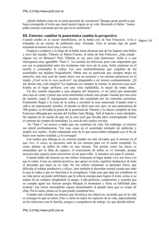 PNL 2.0 http://www.pnl2.com.ar
PNL 2.0 http://www.pnl2.com.ar
¿Quién debería estar en su junta personal de consejeros? Busque gente positiva que
haya conseguido el éxito que usted quiere lograr en su vida. Recuerde el dicho. “nunca
pidas consejo a personas por las que no te cambiarías”.
III. Entorno: cambiar la panorámica cambia la perspectiva
Cuando estaba en el sector inmobiliario, en la bahía este de San Francisco, vivía y
trabajaba en un núcleo de población muy limitado. Veía el mismo tipo de gente
actuando al mismo nivel una y otra vez.
Empecé a conducir a lo largo de la bahía hasta alcanzar uno de los lugares más bellos
y ricos del mundo, Tiburón en Marin County, al norte de San Francisco. ¿Has estado
alguna vez en Mónaco? Pues Tiburón es así, pero más pintoresco. Solía ir a una
marisquería muy agradable “Sam´s”. La comida era deliciosa, pero más importante que
eso era su popularidad entre los residentes más ricos de la zona. Solía sentarme en el
muelle y contemplar la colina. Las casa multimillonarias que colgaban de los
acantilados me dejaban boquiabierto. Había una en particular que siempre atrajo mi
atención; una casa azul de cuatro pisos con un ascensor y un enorme pararrayos en el
tejado. ¿Cuál sería la casa perfecta?, me preguntaba a mí mismo constantemente. ¿Si
me dieran una, cuál elegiría? La respuesta era siempre la misma: la preciosa casa azul.
Estaba en el lugar perfecto, con una vista espléndida, la mejor de todas ellas.
Un día, cuando regresaba a casa después del almuerzo, vi un cartel que anunciaba
una casa en venta y pensé que sería entretenido echarle una ojeada. Guiado por una serie
de carteles, seguí el zigzagueante ascenso del acantilado por las estrechas carreteras.
Finalmente llegué a la cima de la colina y encontré la casa anunciada. Cuando entré y
subí a un espectacular mirador, el mundo se abrió ante mis ojos: en una panorámica de
300 grados, se divisaba la punta de la península de Tiburón y la silueta completa de San
Francisco dibujada por encima del Golden Gate Bridge. Salí al balcón y miré alrededor.
De repente mi di cuenta de que era la casa azul que llevaba años contemplando. Firmé
el contrato de compra de inmediato. La casa de mis sueños era mía.
En “Sam´s” no conocí a nadie que me cambiara mi vida. Sin embargo, el entorno
me afectó profundamente. Ver esas casas en el acantilado estimuló mi ambición y
amplió mis sueños. Acabé trabajando más de lo que nunca había trabajado con el fin de
hacer esos sueños realidad, ¡y lo conseguí!
Los sueños que alberga en su corazón pueden ser más elevados que el entorno en el
que vive. A veces, es necesario salir de ese entorno para ver el sueño cumplido. Es
como plantar un tallito de roble en una maceta. Tan pronto como las raíces se
enmarañan por la falta de espacio, el crecimiento de tallito se ve limitado, porque
necesita más espacio para convertirse en un gran roble. A nosotros nos pasa lo mismo.
Cuando hablo del entorno no me refiero solamente al lugar donde vive, me fiero a lo
que le rodea. Crear un entorno positivo, que apoye su éxito, significa deshacerse de todo
el desorden que haya en su vida. No me refiero solamente al desorden físico, que
dificulta el trabajo productivo y eficaz, sino también al desorden mental creado por todo
lo que le rodea y que no funciona o le avergüenza. Cada cosa que deja sin completar en
su vida ejerce un poder debilitante que le roba la energía para lograr el éxito, como si se
tratara de un vampiro chupándole la sangre. Cada promesa, compromiso y acuerdo que
no cumpla agota sus fuerzas porque bloquea el mometum y frena su habilidad para
avanzar. Las tareas incompletas siguen arrastrándole al pasado para que se ocupe de
ellas. Por lo tanto, piense en lo que puede completar hoy.
Cuando esté creando un entorno que favorezca sus objetivos, recuerde que en la vida
se consigue lo que se tolera. Esto e cierto en todos los aspectos de la vida, especialmente
en las relaciones con la familia, amigos y compañeros de trabajo. Lo que decide tolerar
Página | 41
 