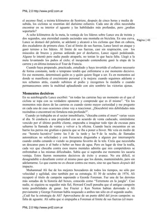 PNL 2.0 http://www.pnl2.com.ar
PNL 2.0 http://www.pnl2.com.ar
el ascenso final, a treinta kilómetros de Sestriere, después de cinco horas y media de
subida, los ciclistas se resentían del durísimo esfuerzo. Cada uno de ellos necesitaba
encontrar en su interior el aguante y las habilidades más profundas, pero ¿podían
soportarlo?
A ocho kilómetros de la meta, la ventaja de los líderes sobre Lance era de treinta y
dos segundos, una eternidad cuando asciendes una montaña en bicicleta. En una curva,
Lance se destacó del pelotón, se adelantó y alcanzó a los ciclistas que iban en cabeza,
dos escaladores de primera clase. Casi al límite de sus fuerzas, Lance lanzó un ataque y
ganó terreno a los líderes. Al límite de sus fuerzas, casi sin respiración, con los
músculos de brazos y piernas ardiendo por el desfuerzo, Lance siguió pedaleando.
Alguno lo intentó pero nadie puedo atraparle, no tenían lo que hacia falta. Llegó a la
meta levantando los puños al cielo; el inesperado contendiente ganó la etapa de la
carrera y en última instancia el Tour de Francia.
Cuando haya preparado, practicado, estudiado y haya invertido el esfuerzo necesario
de forma constante, tarde o temprano tendrá que enfrentarse a ese momento decisivo.
En ese momento, determinará quién es y quién quiere llegar a ser. Es en momentos así
donde se manifiesta el crecimiento personal y la mejora: cuando seguimos adelante o
nos echamos atrás, cuando subimos al podio y recogemos la medalla o cuando
permanecemos entre la multitud aplaudiendo con aire sombrío las victorias ajenas.
Momentos decisivos
En su autobiografía Lance escribió: “en todas las carreras hay un momento en el que el
ciclista se topa con su verdadero oponente y comprende que es él mismo”. “En los
momentos más duros de las carreras es cuando siento mayor curiosidad y me pregunto
en cada una de esas ocasiones cómo voy a reaccionar. ¿Descubriré mis debilidades más
recónditas o encontraré mi fortaleza más profunda?”.
Cuando yo trabajaba en el sector inmobiliario, “chocaba contra el muro” varias veces
al día. Si conducía a una propiedad con un acuerdo de venta caducado, sintiéndome
vencido por el último posible cliente, empezaba a imaginar todo tipo de excusas para
saltarme la llamada de ventas y volver a la oficina. Cuando hacía encuentras en un
barrio los perros me gruñían o parecía que se iba a poner a llover. Me veía en medio de
ese “horario lucrativo” (entre las 5 de la tarde y las 9 de la noche, de llamadas
automáticas no solicitadas) y con frecuencia disgustaba a alguien por interrumpirle
cuando estaba cenando o viendo su programa favorito de la tele. Creía que necesitaba
un descanso para ir al baño o beber un baso de agua. Pero en lugar de tirar la toalla,
cada vez que chocaba contra esos muros mentales admitía que mis competidores se
enfrentaban a las mismas dificultades. Sabía que si superaba ese momento les sacaría
ventaja. Estos fueron momentos decisivos de éxito y avance. No era difícil, ni
desagradable o desafiante correr al mismo paso que los demás, manteniéndolo, pero sin
adelantarme. Lo que cuenta no es chocar contra ese muro, sino no que haces después del
impacto.
Muhammad Ali fue de los mejores boxeadores de todos los tiempos, no sólo por
velocidad y agilidad, sino también por su estrategia. El 30 de octubre de 1974, Ali
recuperó el titulo de campeón superando a Georde Foreman. Fue una de las derrotas
más sonadas de la historia del boxeo, conocida como “Terremoto en la jungla”. Casi
nadie, ni siquiera su seguidor más fiel, Howard Cosell pensaba que el antiguo campeón
tenía posibilidades de ganar. Joe Frazier y Ken Norton habían derrotado a Ali
previamente y George Foreman había noqueado a ambos tan sólo en el segundo asalto.
¿Cuál fue la estrategia de Ali? Aprovecharse de un punto débil del joven campeón: su
falta de aguante. Ali sabía que si empujaba a Foreman al límite de sus fuerzas (el muro
Página | 43
 