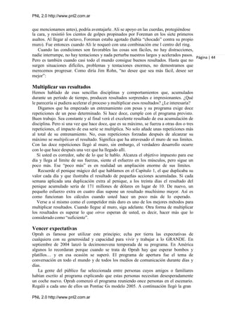 PNL 2.0 http://www.pnl2.com.ar
PNL 2.0 http://www.pnl2.com.ar
que mencionamos antes), podría aventajarle. Ali se apoyo en las cuerdas, protegiéndose
la cara, y resistió los cientos de golpes propinados por Foreman en los siete primeros
asaltos. Al llegar al octavo, Foreman estaba agotado (había “chocado” contra su propio
muro). Fue entonces cuando Ali le noqueó con una combinación ene l centro del ring.
Cuando las condiciones son favorables las cosas son fáciles, no hay distracciones,
nadie interrumpe, no hay tentaciones y nada perturba nuestros largos y acelerados pasos.
Pero es también cuando casi todo el mundo consigue buenos resultados. Hasta que no
surgen situaciones difíciles, problemas y tentaciones enormes, no demostramos que
merecemos progresar. Como diría Jim Rohn, “no desee que sea más fácil, desee ser
mejor”:
Multiplicar sus resultados
Hemos hablado de esas sencillas disciplinas y comportamientos que, acumulados
durante un período de tiempo, producen resultados sorprendes e impresionantes. ¿Qué
le parecería si pudiera acelerar el proceso y multiplicar esos resultados? ¿Le interesaría?
Digamos que ha empezado un entrenamiento con pesas y su programa exige doce
repeticiones de un peso determinado. Si hace doce, cumple con el programa previsto.
Buen trabajo. Sea constante y al final verá el excelente resultado de esa acumulación de
disciplina. Pero si una vez que hace doce, que es su máximo, se fuerza a otras dos o tres
repeticiones, el impacto de esa serie se multiplica. No solo añade unas repeticiones más
al total de su entrenamiento. No, esas repeticiones forzadas después de alcanzar su
máximo se multiplican el resultado. Significa que ha atravesado el muro de sus límites.
Con las doce repeticiones llegó al muro, sin embargo, el verdadero desarrollo ocurre
con lo que hace después una vez que ha llegado allí.
Si usted es corredor, sabe de lo que le hablo. Alcanza el objetivo impuesto para ese
día y llega al límite de sus fuerzas, siente el esfuerzo en los músculos, pero sigue un
poco más. Ese “poco más” es en realidad un ampliación enorme de sus límites.
Recuerde el penique mágico del que hablamos en el Capítulo 1, el que duplicaba su
valor cada día y que ilustraba el resultado de pequeñas acciones acumuladas. Si cada
semana aplicada una duplicación extra al penique, a los treinta días el resultado del
penique acumulado sería de 171 millones de dólares en lugar de 10. De nuevo, un
pequeño esfuerzo extra en cuatro días supone un resultado muchísimo mayor. Así es
como funcionan los cálculos cuando usted hace un poco más de lo esperado.
Verse a sí mismo como el competidor más duro es uno de los mejores métodos para
multiplicar resultados. Cuando llegue al muro, siga adelante. Otra forma de multiplicar
los resultados es superar lo que otros esperan de usted, es decir, hacer más que lo
considerado como “suficiente”.
Vencer expectativas
Oprah es famosa por utilizar este principio; echa por tierra las expectativas de
cualquiera con su generosidad y capacidad para vivir y trabajar a lo GRANDE. En
septiembre de 2004 lanzó la decimonovena temporada de su programa. En América
algunos lo recordaran porque cuando se trata de Oprah hay que esperar bombos y
platillos… y en esa ocasión se superó. El programa de apertura fue el tema de
conversación en todo el mundo y de todos los medios de comunicación durante días y
días.
La gente del público fue seleccionada entre personas cuyos amigos o familiares
habían escrito al programa explicando que estas personas necesitan desesperadamente
un coche nuevo. Oprah comenzó el programa reuniendo once personas en el escenario.
Regaló a cada uno de ellos un Pontiac Gs modelo 2005. A continuación llegó la gran
Página | 44
 