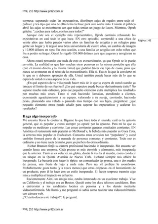PNL 2.0 http://www.pnl2.com.ar
PNL 2.0 http://www.pnl2.com.ar
sorpresa: superando todas las expectativas, distribuyo cajas de regalos entre todo el
público y les dijo que una de ellas tenía la llave para otro coche más. Cuando el público
abrió las cajas se encontraron con que todas tenían un juego de llaves. Mientras, Oprah
gritaba: “¡coches para todos, coches para todos!”
Aunque este sea el ejemplo más representativo, Oprah continúa rebasando las
expectativas en casi todo lo que hace. EN otro episodio, sorprendió a una chica de
veinte años que había pasado varios años en familias de acogida y en refugios para
gente sin hogar y le regaló una beca universitaria de cuatro años, un cambio de imagen
y 10.000 dólares en ropa. En otra ocasión, a una familia de acogida con ocho niños que
iba a perder su hogar, Oprah le regaló 130.000 dólares para que pagaran y arreglaran su
casa.
Ahora estará pensando que nada de esto es extraordinario, ya que Oprah se lo puede
permitir. La realidad es que hay muchas otras personas en la misma posición que ella
(con el mismo dinero y la misma fama) que podrían hacer ese tipo de cosas, pero que
nunca se aventuran en el reino de lo extraordinario. Ella sí. Eso es lo que la convierte en
lo que es y debemos aprender de ella. Usted también puede hacer más de lo que se
espera de usted en casa aspecto de su vida.
¿En qué aspectos de su vida puede hacer más de lo que se espera de usted cuando ya
lancazo el límite de sus fuerzas? ¿En qué aspectos puede buscar deslumbrante éxito? No
supone mucho más esfuerzo, pero ese pequeño elemento extra multiplica los resultados
por muchas más veces. Tanto si está haciendo llamadas, atendiendo a clientes,
expresando agradecimiento a su equipo, valorando a su pareja, corriendo, haciendo
pesas, planeando una velada o pasando mas tiempo con sus hijos, pregúntese: ¿qué
pequeño elemento extra puedo añadir para superar las expectativas y acelerar los
resultados?
Haga algo inesperado
Me encanta llevar la contraria. Dígame lo que hace todo el mundo, cuál es la opinión
general, qué es popular y como siempre yo optaré por lo opuesto. Para mí lo que es
popular es mediocre y corriente. Las cosas corrientes generan resultados corrientes. EN
América el restaurante más popular es McDonad´s, la bebida más popular es Coca Cola,
la cerveza más popular es Budweiser. Consuma estos artículos tan “populares” y usted
también formará parte de la manada de personas comunes y corrientes. Todo eso es
ordinario y no tiene nada de malo, pero yo prefiero lo extraordinario.
Richar Branson forjó su carrera profesional haciendo lo inesperado. Me encanta ver
cuando lanza una empresa. Cada proeza es más atrevida y alarmante, más inesperada
que la anterior. Tanto si es volar en un globo, dando la vuelta al mundo, como conducir
un tanque en la Quinta Avenida de Nueva York. Richard siempre nos ofrece lo
inesperado. Le bastaría con hacer lo típico: un comunicado de prensa, una o dos ruedas
de prensa, una fiesta de lujo y nada más. Pero no, él prefiere lo asombroso.
Probablemente gasta tanto (y a veces menos) que otras empresas en el lanzamiento de
un producto, pero él lo hace con un estilo inesperado. El factor sorpresa trasmite algo
más y multiplica el impacto su esfuerzo.
Recientemente Alex, un amigo mío, estaba interesado en un excelente trabajo. Vive
en California y el trabajo era en Boston. Quedó entre los doce últimos candidatos. Iban
a entrevistar a los candidatos locales en persona y a los demás mediante
videoconferencia. Me llamó y me preguntó si sabía cómo realizar una videoconferencia
con cámara web.
¿”Cuánto deseas este trabajo?”, le pregunté.
Página | 45
 