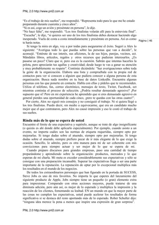 PNL 2.0 http://www.pnl2.com.ar
PNL 2.0 http://www.pnl2.com.ar
“Es el trabajo de mis sueños”, me respondió. “Representa todo para lo que me he estado
preparando durante cuarenta y cinco años”.
“Si es así, coge un avión y preséntate en persona”, le dije.
“No hace falta”, me respondió. “Los tres finalistas volarán allí para la entrevista final”.
“Escucha”, le dije, “si quieres ser uno de los tres finalistas debes destacar haciendo algo
inesperado. Vuela de costa a costa inmediatamente y preséntate en persona. Así es como
te harás notas.
Si tengo la mira en algo, voy a por todas para asegurarme el éxito. Sugerí a Alex lo
siguiente: “Averigua todo lo que puedas sobre las personas que van a decidir”, le
aconsejé. “Entérate de sus interés, sus aficiones, la de sus hijos, parejas, vecinos, ect.
Mándales libros, artículos, regalos y otros recursos que pudieran interesarlos. ¿Es
pasarse un poco? Claro que sí, pero esa es la cuestión. Sabrán que intentas hacerles la
pelota, pero apreciarán tus agallas y creatividad; desde luego te vas a ganar su atención
y muy probablemente su respeto”. Continúe diciéndole: “haz averiguaciones sobre toda
la gente de la organización. Elabora una lista y compruébala con tu propia red de
contactos para ver si conocen a alguien que pudiera conocer a alguna persona de esta
organización. Busca nada nombre en tu base de datos LinkedIn. Encuentra algunas
personas con las que ponerte en contacto. Habla con ellas y pídeles que te recomienden.
Utiliza el teléfono, fax, correo electrónico, mensajes de texto, Twiter, Facebook, ect
mientras continúa el proceso de selección. ¿Podría resultar demasiado agresivo? ¡Por
supuesto que sí! Pero en mi experiencia he aprendido que si eres demasiado agresivo en
general pierdes una oportunidad de cada cinco, ¡pero te quedas con las otras cuatro!”.
Por cierto, Alex no siguió mis consejos y no consiguió el trabajo. Ni si quiera llegó a
los tres finalistas. Puedo decir, sin medio a equivocarme, que era un candidato mucho
mejor que el que contrataron, pero Alex no causó impresión y eso le costó el trabajo de
sus sueños.
Rinda más de lo que se espera de usted
Encuentre el límite de una expectativa y supérelo, aunque se trate de algo insignificante
(o quizás es ahí donde debe aplicarlo especialmente). Por ejemplo, cuando asisto a un
evento, no importa cuáles son las normas de etiqueta requeridas, siempre opto por
mejorarlas. Si tengo dudas sobre el atuendo, siempre opto por mejorarlas. Si tengo
dudas sobre el atuendo, siempre prefiero pecar de ir más elegante de lo que exige la
ocasión. Sencillo, lo admito, pero es otra manera para mí de ser coherente con mis
convicciones para siempre actuar y ser mejor de lo que se espera de mí.
Cuando preparo discursos para grandes empresas, paso una cantidad de tiempo
preparándome y aprendiendo sobre la organización: productos, mercados y lo que
esperan de mi charla. Mi meta es exceder considerablemente sus expectativas y sólo se
consigue con una preparación incansable. Superar las expectativas llega a ser una parte
importante de la reputación. La reputación de optar por lo excepcional multiplica más
los resultados en el mundo de los negocios.
De todos los extraordinarios personajes que han figurado en la portada de SUCESS,
Steve Jobs es uno de mis favoritos. No importa lo que esperes del lanzamiento del
siguiente producto de Apple, Jobs siempre tiene un pequeño (o gran) elemento extra
para impresionar. Comparado con otras acciones mayores, puede tratarse de una
diminuta adición, pero aún así, es mejor de lo esperado y multiplica la impresión y la
reacción de los clientes, fomentando su lealtad. EN un mundo en que la mayor parte de
las cosas no cumplen las expectativas, usted puede acelerar los resultados de forma
significativa si se destaca del resto aportando más de lo esperado. Rober Schuller dijo:
“ninguna idea merece la pena a menos que inspire una expresión de gran sorpresa”.
Página | 46
 