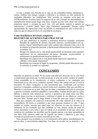 PNL 2.0 http://www.pnl2.com.ar
PNL 2.0 http://www.pnl2.com.ar
Le reto a adoptar esta filosofía en su vida, en sus costumbres diarias, disciplinas y
rutinas. Dedicar más tiempo, energía y reflexión a su esfuerzo no sólo mejorará los
resultados obtenidos, los multiplicará. Sólo necesita un pequeño extra para ser
EXTRAordinario. Examine todos los aspectos de su vida y busque las oportunidades de
multiplicación donde pueda llegar más lejos, exigirse un poco más, durar más tiempo,
prepararse mejor, y entregar un poco más. ¿En qué puede mejorar y superar las
expectativas? ¿Cuándo puede hacer algo totalmente inesperado? Busque tantas
oportunidades de impresionar como sea posible, le sorprenderá (no sólo a usted sino a
todos los que le rodean) el nivel y la velocidad de sus logros.
Como beneficiarse del efecto compuesto
RESUMEN DE ACCIONES PARA PRACTICAR
– ¿En qué situaciones se enfrenta a momentos decisivos (ejemplo: realizando
llamadas de captación de clientes, haciendo ejercicio, comunicándose con su
pareja e hijos)? Identifíquelos para saber cuándo debe esforzarse más, con el fin
de ampliar su desarrollo personal, y dónde puede diferenciarse de los demás y de
su antiguo “yo”.
– Busque tres aspectos de su vida donde pueda añadir un elemento extra (ejemplo:
repeticiones en su entrenamiento de pesas, llamadas, reconocimiento y
sentimientos de agradecimiento hacia los demás ect)
– Identifique tres aspectos de su vida donde puede superar las expectativas.
¿Dónde y cómo puede impresionar?
– Identifique tres maneras de lograr lo inesperado. ¿Dónde puede diferenciar entre
lo corriente, lo normal o lo esperado?
CONCLUSIÓN
Página | 47
Aprender sin practicar es inútil. No he escrito este libro por diversión (no es cosa fácil)
o simplemente para motivarle. La motivación por sí sola, sin acción, conduce al engaño.
Como comentaba en la introducción, el efecto compuesto y los resultados que
manifestará en su vida son el verdadero acuerdo. Nunca más soñará con que el éxito le
encuentre. El efecto compuesto es una herramienta que, combinada con acciones
positivas y constantes, cambiará su vida de forma real y duradera. Deje que este libro su
filosofía se conviertan en su guía. Deje que las ideas y estrategias del éxito le convenzan
y generen resultados auténticos palpables y mensurables. Cuando perciba que los malos
hábitos, a primera vista inofensivos, vuelven a apoderarse de usted, tome este libro.
Cuando desee reavivar su motivación y reafirmar el poder de sus objetivos, vuelva a
leer este libro. Siempre que lo haga, atraerá a Gran Mo para que venga a visitarle.
Deje que comparta con usted mis motivaciones. Mi valor esencial en la vida es la
trascendencia. Mi deseo es contribuir a que otras personas mejoren su vida. Y para
cumplir mi misión, necesito que usted logre sus objetivos. Lo que me interesa es el
testimonio de los resultados que han cambiado su vida. Quiero recibir de usted un
correo electrónico o una carta, o que me salude en el aeropuerto el año que viene para
contarme los resultados tan increíbles que ha logrado gracias a las ideas aprendidas en
este libro. Sólo entonces sabré que he logrado mis metas y objetivos, y que estoy
viviendo de acuerdo con los valores esenciales de mi vida.
Para conseguir esos resultados (y yo su testimonio), debe aplicar inmediatamente las
nuevas ideas y conocimientos adquiridos. Las ideas sin invertir son un derroche y no
 