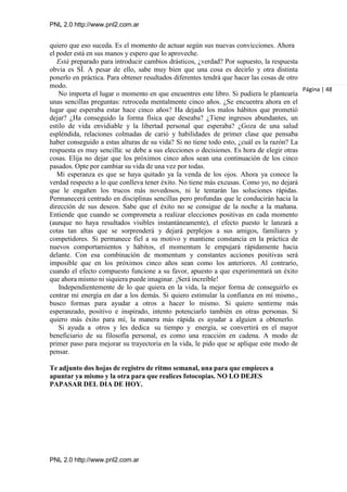 PNL 2.0 http://www.pnl2.com.ar
PNL 2.0 http://www.pnl2.com.ar
quiero que eso suceda. Es el momento de actuar según sus nuevas convicciones. Ahora
el poder está en sus manos y espero que lo aproveche.
Está preparado para introducir cambios drásticos, ¿verdad? Por supuesto, la respuesta
obvia es SÍ. A pesar de ello, sabe muy bien que una cosa es decirlo y otra distinta
ponerlo en práctica. Para obtener resultados diferentes tendrá que hacer las cosas de otro
modo.
No importa el lugar o momento en que encuentres este libro. Si pudiera le plantearía
unas sencillas preguntas: retroceda mentalmente cinco años. ¿Se encuentra ahora en el
lugar que esperaba estar hace cinco años? Ha dejado los malos hábitos que prometió
dejar? ¿Ha conseguido la forma física que deseaba? ¿Tiene ingresos abundantes, un
estilo de vida envidiable y la libertad personal que esperaba? ¿Goza de una salud
espléndida, relaciones colmadas de carió y habilidades de primer clase que pensaba
haber conseguido a estas alturas de su vida? Si no tiene todo esto, ¿cuál es la razón? La
respuesta es muy sencilla: se debe a sus elecciones o decisiones. Es hora de elegir otras
cosas. Elija no dejar que los próximos cinco años sean una continuación de los cinco
pasados. Opte por cambiar su vida de una vez por todas.
Mi esperanza es que se haya quitado ya la venda de los ojos. Ahora ya conoce la
verdad respecto a lo que conlleva tener éxito. No tiene más excusas. Como yo, no dejará
que le engañen los trucos más novedosos, ni le tentarán las soluciones rápidas.
Permanecerá centrado en disciplinas sencillas pero profundas que le conducirán hacia la
dirección de sus deseos. Sabe que el éxito no se consigue de la noche a la mañana.
Entiende que cuando se comprometa a realizar elecciones positivas en cada momento
(aunque no haya resultados visibles instantáneamente), el efecto puesto le lanzará a
cotas tan altas que se sorprenderá y dejará perplejos a sus amigos, familiares y
competidores. Si permanece fiel a su motivo y mantiene constancia en la práctica de
nuevos comportamientos y hábitos, el momentum le empujará rápidamente hacia
delante. Con esa combinación de momentum y constantes acciones positivas será
imposible que en los próximos cinco años sean como los anteriores. Al contrario,
cuando el efecto compuesto funcione a su favor, apuesto a que experimentará un éxito
que ahora mismo ni siquiera puede imaginar. ¡Será increíble!
Independientemente de lo que quiera en la vida, la mejor forma de conseguirlo es
centrar mi energía en dar a los demás. Si quiero estimular la confianza en mí mismo.,
busco formas para ayudar a otros a hacer lo mismo. Si quiero sentirme más
esperanzado, positivo e inspirado, intento potenciarlo también en otras personas. Si
quiero más éxito para mí, la manera más rápida es ayudar a alguien a obtenerlo.
Si ayuda a otros y les dedica su tiempo y energía, se convertirá en el mayor
beneficiario de su filosofía personal, es como una reacción en cadena. A modo de
primer paso para mejorar su trayectoria en la vida, le pido que se aplique este modo de
pensar.
Te adjunto dos hojas de registro de ritmo semanal, una para que empieces a
apuntar ya mismo y la otra para que realices fotocopias. NO LO DEJES
PAPASAR DEL DIA DE HOY.
Página | 48
 