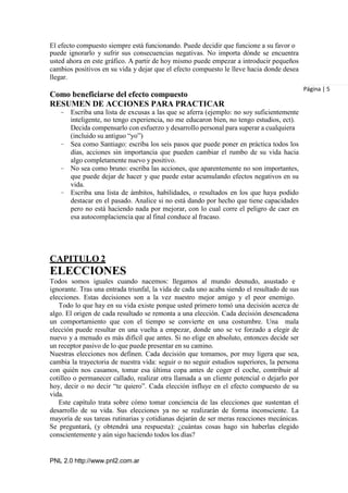 PNL 2.0 http://www.pnl2.com.ar
El efecto compuesto siempre está funcionando. Puede decidir que funcione a su favor o
puede ignorarlo y sufrir sus consecuencias negativas. No importa dónde se encuentra
usted ahora en este gráfico. A partir de hoy mismo puede empezar a introducir pequeños
cambios positivos en su vida y dejar que el efecto compuesto le lleve hacia donde desea
llegar.
Como beneficiarse del efecto compuesto
RESUMEN DE ACCIONES PARA PRACTICAR
– Escriba una lista de excusas a las que se aferra (ejemplo: no soy suficientemente
inteligente, no tengo experiencia, no me educaron bien, no tengo estudios, ect).
Decida compensarlo con esfuerzo y desarrollo personal para superar a cualquiera
(incluido su antiguo “yo”)
– Sea como Santiago: escriba los seis pasos que puede poner en práctica todos los
días, acciones sin importancia que pueden cambiar el rumbo de su vida hacia
algo completamente nuevo y positivo.
– No sea como bruno: escriba las acciones, que aparentemente no son importantes,
que puede dejar de hacer y que puede estar acumulando efectos negativos en su
vida.
– Escriba una lista de ámbitos, habilidades, o resultados en los que haya podido
destacar en el pasado. Analice si no está dando por hecho que tiene capacidades
pero no está haciendo nada por mejorar, con lo cual corre el peligro de caer en
esa autocomplaciencia que al final conduce al fracaso.
CAPITULO 2
ELECCIONES
Todos somos iguales cuando nacemos: llegamos al mundo desnudo, asustado e
ignorante. Tras una entrada triunfal, la vida de cada uno acaba siendo el resultado de sus
elecciones. Estas decisiones son a la vez nuestro mejor amigo y el peor enemigo.
Todo lo que hay en su vida existe porque usted primero tomó una decisión acerca de
algo. El origen de cada resultado se remonta a una elección. Cada decisión desencadena
un comportamiento que con el tiempo se convierte en una costumbre. Una mala
elección puede resultar en una vuelta a empezar, donde uno se ve forzado a elegir de
nuevo y a menudo es más difícil que antes. Si no elige en absoluto, entonces decide ser
un receptor pasivo de lo que puede presentar en su camino.
Nuestras elecciones nos definen. Cada decisión que tomamos, por muy ligera que sea,
cambia la trayectoria de nuestra vida: seguir o no seguir estudios superiores, la persona
con quién nos casamos, tomar esa última copa antes de coger el coche, contribuir al
cotilleo o permanecer callado, realizar otra llamada a un cliente potencial o dejarlo por
hoy, decir o no decir “te quiero”. Cada elección influye en el efecto compuesto de su
vida.
Este capítulo trata sobre cómo tomar conciencia de las elecciones que sustentan el
desarrollo de su vida. Sus elecciones ya no se realizarán de forma inconsciente. La
mayoría de sus tareas rutinarias y cotidianas dejarán de ser meras reacciones mecánicas.
Se preguntará, (y obtendrá una respuesta): ¿cuántas cosas hago sin haberlas elegido
conscientemente y aún sigo haciendo todos los días?
Página | 5
 