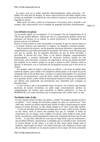 PNL 2.0 http://www.pnl2.com.ar
PNL 2.0 http://www.pnl2.com.ar
Su mayor error no es haber realizado intencionadamente malas elecciones. ¡Ni
hablar! Eso sería fácil de arreglar. Su mayor equivocación ha sido haber elegido como
lo haría un sonámbulo. La mitad de las veces usted ni si quiera es consciente de que está
eligiendo un camino.
Nadie quiere ser obeso, acabar en la bancarrota o divorciarse, pero a menudo o casi
siempre, estas consecuencias son el resultado de pequeñas decisiones desafortunadas.
Los elefantes no pican
¿Le ha picado alguna vez un elegante? ¿Y un mosquito? Son las insignificantes de la
vida las que pueden dañarnos. Alguna que otra vez, presenciamos grandes errores que
amenazan con destruir en un instante la carrera profesional o la reputación de una
persona, pero no es lo habitual.
Incluso si usted cometió un error tan garrafal en el pasado, lo que nos interesa ahora no
e el enorme retroceso que representa, ni tampoco ese dramático momento puntual.
Para la mayoría de nosotros, son las pequeñas elecciones frecuentes y aparentemente
insignificantes las que deben preocuparnos seriamente. Me refiero a esas decisiones que
cree que no cuentan. Son las pequeñas decisiones las que de forma inevitable y
previsible, le desvían del éxito. Tanto si son tácticas estúpidas, comportamientos
despreocupados o acciones disfrazadas de decisiones positivas (quizás las más
perniciosas), estas elecciones, al parecer sin importancia, son las que pueden desviarle
por completo de su camino, porque no se para a pensar en ellas. Entonces usted se
agruma, se desorienta y no es consciente de las pequeñas acciones que le desvían de su
camino.
Por ejemplo, acaba de ingerir a topa prisa un refresco y una bolsa de patatas fritas
cuando de repente, justo cuando se ha zampado la última patata, se da cuenta de que ha
estropeado todo un día de dieta sana, y encima ni si quiera tenía hambre. O se encuentra
absorto en sus pensamientos y pasa dos horas viendo televisión basura (rectifiquemos,
no le quitemos mérito, estaba viendo un documental instructivo) hasta que se acuerda de
que debería estar preparando una presentación muy importante para conseguir un
preciado cliente.
Lo que sucede es que se ha permitido elegir sin pensar. Así, mientras siga tomando
decisiones de manera involuntaria, no podrá elegir conscientemente cambiar ese
comportamiento tan ineficaz para convertirlo en hábitos productivos. Es hora de
DESPERTAR y de tomar decisiones que le proporcionen más control sobre su vida.
Navidades todo el año
Es muy cómodo echarle la culpa a los demás, ¿verdad? “No progreso porque mi jefe es
un apático”, “estoy siempre de mal humor porque mis hijos me vuelven loco”. Pero
sobre todo, tenemos un talento especial para echarle la culpa a nuestra pareja en cuanto
pisamos el terreno del amor, ya sabe, donde siempre es el “otro” el que debe cambiar,
Un año por Navidad, decidí empezar un diario para mi mujer. Todos los días, durante
un año entero, anoté al menos una cualidad suya que yo valoraba: la forma de
relacionarse con sus amigos, cómo cuidaba a los perros, cómo dejaba la cama recién
hecha, una deliciosa comida preparada de improvisto, el peinado tan bonito que llevaba
ese día…. Lo que fuera. Buscaba las cosas que mi mujer hacía y que me enternecían o
que revelaban atributos, características o cualidades que yo valoraba en ella. Anoté todo
en secreto durante un año entero, y al cabo de doce meses había llenado todo el
cuaderno. Aquel regalo me afectó a mí todavía más que a ella. Mantener el diario cada
día me obligó a centrarme en los aspectos positivos de mi mujer. De forma consciente
Página | 6
 