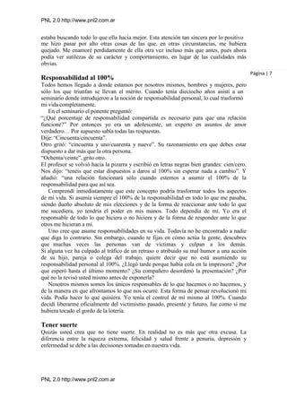 PNL 2.0 http://www.pnl2.com.ar
PNL 2.0 http://www.pnl2.com.ar
estaba buscando todo lo que ella hacía mejor. Esta atención tan sincera por lo positivo
me hizo pasar por alto otras cosas de las que, en otras circunstancias, me hubiera
quejado. Me enamoré perdidamente de ella otra vez incluso más que antes, pues ahora
podía ver sutilezas de su carácter y comportamiento, en lugar de las cualidades más
obvias.
Responsabilidad al 100%
Todos hemos llegado a donde estamos por nosotros mismos, hombres y mujeres, pero
sólo los que triunfan se llevan el mérito. Cuando tenía dieciocho años asistí a un
seminario donde introdujeron a la noción de responsabilidad personal, lo cual trasformó
mi vida completamente.
En el seminario el ponente preguntó:
“¿Qué porcentaje de responsabilidad compartida es necesario para que una relación
funcione?” Por entonces yo era un adolescente, un experto en asuntos de amor
verdadero… Por supuesto sabía todas las respuestas.
Dije:“Cincuenta/cincuenta”.
Otro gritó: “cincuenta y uno/cuarenta y nueve”. Su razonamiento era que debes estar
dispuesto a dar más que la otra persona.
“Ochenta/veinte”, grito otro.
El profesor se volvió hacia la pizarra y escribió en letras negras bien grandes: cien/cero.
Nos dijo: “tenéis que estar dispuestos a daros al 100% sin esperar nada a cambio”. Y
añadió: “una relación funcionará sólo cuando estemos a asumir el 100% de la
responsabilidad para que así sea.
Comprendí inmediatamente que este concepto podría trasformar todos los aspectos
de mi vida. Si asumía siempre el 100% de la responsabilidad en todo lo que me pasaba,
siendo dueño absoluto de mis elecciones y de la forma de reaccionar ante todo lo que
me sucediera, yo tendría el poder en mis manos. Todo dependía de mí. Yo era el
responsable de todo lo que hiciera o no hiciera y de la forma de responder ante lo que
otros me hicieran a mí.
Uno cree que asume responsabilidades en su vida. Todavía no he encontrado a nadie
que diga lo contrario. Sin embargo, cuando te fijas en cómo actúa la gente, descubres
que muchas veces las personas van de víctimas y culpan a los demás.
Si alguna vez ha culpado al tráfico de un retraso o atribuido su mal humor a una acción
de su hijo, pareja o colega del trabajo, quiere decir que no está asumiendo su
responsabilidad personal al 100%. ¿Llegó tarde porque había cola en la impresora? ¿Por
que esperó hasta el último momento? ¿Su compañero desordenó la presentación? ¿Por
qué no la revisó usted mismo antes de exponerla?
Nosotros mismos somos los únicos responsables de lo que hacemos o no hacemos, y
de la manera en que afrontamos lo que nos ocurre. Esta forma de pensar revolucionó mi
vida. Podía hacer lo que quisiera. Yo tenía el control de mí mismo al 100%. Cuando
decidí liberarme oficialmente del victimismo pasado, presente y futuro, fue como si me
hubiera tocado el gordo de la lotería.
Tener suerte
Quizás usted crea que no tiene suerte. En realidad no es más que otra excusa. La
diferencia entre la riqueza extrema, felicidad y salud frente a penuria, depresión y
enfermedad se debe a las decisiones tomadas en nuestra vida.
Página | 7
 