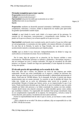 PNL 2.0 http://www.pnl2.com.ar
PNL 2.0 http://www.pnl2.com.ar
Fórmula (completa) para tener suerte:
Preparación (desarrollo personal) +
Actitud (creencia/modo de pensar) +
Oportunidad (situación favorable que se presenta en su vida) +
Acción (Intervenir en esa situación) =
Suerte
Preparación: mediante un desarrollo personal sistemático: habilidades, conocimientos,
competencia, relaciones y recursos, tendrá su disposición los medios para aprovechar
las grandes oportunidades cuando surjan.
Actitud: es aquí donde la suerte suele eludir a la mayor parte de las personas. Es
cuestión de ver situaciones, conversaciones y circunstancias como fortuitas. No se
puede ver lo que no se busca y no se busca aquello en lo que no se cree.
Oportunidad: usted puede crear su propia suerte, pero la suerte a la que me refiero aquí
no está programada, o se presenta con más rapidez o de manera diferente a la esperada.
En esta fase de la fórmula, la suerte no llega forzada, sino que sucede como un
acontecimiento natural y a menudo parece por impulso propio.
Acción: aquí es donde le toca intervenir. Independientemente de dónde le venga esa
suerte ahora es el momento de actuar. Ésa es la diferencia.
Por lo tanto, deje de quejarse de su situación, de los fracasos sufridos u otras
circunstancias. Muchísimas personas se enfrenta a obstáculos y desventajas mayores y
aún así consiguen ser ricos y sentirse realizados. EN lugar de esconderse de ella debe
ponerse a su alcance. Cuando nos llega una oportunidad, el resto depende de nosotros,
no hay otra opción.
El elevado precio del aprendizaje en la escuela de la vida
Hace diez años más o menos, me pidieron ser socio de una empresa que estaba
empezando. Invertí una suma considerable en el negocio y trabajé sin descanso dos
años, hasta que enteré de que mi socio había derrochado y administrado pésimamente el
dinero. Perdí más de 330.000 dólares. No le demandé, de hecho, le presté más dinero
posteriormente para un asunto personal. La cuestión es que la pérdida del dinero fue
culpa mía. Acepté ser su socio sin informarme antes acerca de su pasado y su
personalidad. Durante el tiempo que fuimos socios, yo no inspeccionaba lo que sí me
temía. Puede justificarme diciendo que me fiaba de el, pero la realidad es que me sentía
culpable por haber sido perezoso y no haber examinado las cuentas con más cuidado.
Cuando decidí iniciar esta relación comercial, ya había decidido ignorar varias señales
que resultaban evidentes. Fui responsable del resultado final porque inicialmente elegí
no ser completamente responsable de la empresa. En retrospectiva, volvería a tomar la
misma decisión, para caerme y levantarme de nuevo para continuar.
Asuma la responsabilidad total de todo lo que le ocurra, ya sea bueno o malo, triunfo
o fracaso.
¡¡Hoy a dejado de ser un niño!! De ahora en adelante, elija ser responsable de su vida
al 100%. Olvide las excusas.
Página | 8
 