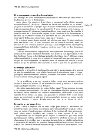 PNL 2.0 http://www.pnl2.com.ar
PNL 2.0 http://www.pnl2.com.ar
El arma secreta: su cuadro de resultados
Esta estrategia me ayuda a mantener el control sobre las decisiones que tomo durante el
día, haciendo que todo lo demás encaje.
Ahora mismo elija un aspecto de su vida en el que desea triunfar. ¿Quiere aumentar
su cuenta bancaria? ¿Adelgazar? ¿Ponerse en forma para participar en un triatlón?
¿Mejorar la relación con su pareja e hijos? Visualice mentalmente la situación actual en
la que se encuentra ahora en ese aspecto concreto. Y ahora imagine cómo desea que sea
su nueva situación. El primer paso hacia el cambio es tomar conciencia. Para cambiar la
situación actual por la deseada debe empezar por ser consciente de las decisiones que le
desviarán de su anhelado destino. Sea consciente de cada una de las decisiones que
tomar a partir de hoy, para así empezar a elegir mejor y avanzar.
Si se trata de saldar deudas, anotará cada céntimo que gaste. Si quiere adelgazar,
anote todo lo que coma. Si desea entrenarse para un evento de atletismo, anote cada
paso que dé, casa sesión de ejercicios que haga. Lleve siempre encima un bolígrafo y
una pequeña libreta de bolsillo. Tendrá que escribirlo todo. Todos los días. Sin excusas
ni excepciones.
Ya sé que anotar cosas en un papelito no parece gran cosa. Sin embargo, una de las
claves del éxito que he acumulado fue anotar cada avance y cada equivocación. Como
diría Jim Rohn: “lo que es fácil de hacer es también fácil de no hacer”. El trunco no esta
en la complejidad de la tarea, sino en repetirla el tiempo suficiente para que aparezca el
milagro del efecto compuesto. La diferencia entre las personas que triunfan y las que
fracasan es que las primeras están dispuestas a hacer lo que otras no quieren hacer.
La trampa del dinero
La anotación es el modelo de trasformación para todo lo que me aqueja. A lo largo de
los años he anotado lo que como y bebo, la cantidad de ejercicio que hago, el tiempo
que la paso perfeccionando una habilidad, el número de llamadas de ventas, incluso la
evolución con mi familia, amigos y esposa.
En ese sentido voy a ser muy exigente e insisto en que anote su comportamiento
durante al menos una semana. Se ha desviado del camino y anotar es la técnica que
usted necesita para encarrilar su vida de nuevo.
¿Sabe cómo ganan tanto dinero los casinos de Las Vegas? Porque controlan las mesas
y los ganadores continuamente. ¿Por qué los entrenadores olímpicos ganan un sueldo
millonario? Porque controlan cada sesión de entrenamiento, cada caloría, y cada micro
nutriente de los atletas a su cargo. Los ganadores lo controlan todo. Ahora mismo
quiero que usted anote su vida con el mismo propósito: acercar sus metas, hacerlas
visibles. Empiece a anotar. Revolucionará su vida y su forma de vivir.
Despacito y con buena letra
¡Calma! Vamos a empezar con un ritmo alegre pero tranquilo. Anotaremos una
costumbre durante una semana. Escoja la que ejerce más control sobre usted, ese será su
punto de partida. Cuando empiece a disfrutar de las ventajas del efecto compuesto,
usted mismo querrá introducir esta práctica en otros aspectos de su vida.
Imaginaremos que la categoría que ha elegido es controlar lo que come porque
quiere adelgazar. Su tarea será anotar todo lo que se lleve a la boca: el fieles, las patatas
y la ensalada de la comida y todo lo que pique durante el día: los saladitos de la oficina,
el queso extra del bocadillo, las golosinas, la degustación del supermercado, los sorbos
extra de vino cuando el anfitrión le rellenó la copa. No se olvide de las bebidas. Todo
Página | 9
 