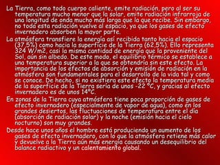 La Tierra, como todo cuerpo caliente, emite radiación, pero al ser su temperatura mucho menor que la solar, emite radiación infrarroja de una longitud de onda mucho más larga que la que recibe. Sin embargo, no toda esta radiación vuelve al espacio, ya que los gases de efecto invernadero absorben la mayor parte. La atmósfera transfiere la energía así recibida tanto hacia el espacio (37,5%) como hacia la superficie de la Tierra (62,5%). Ello representa 324 W/m2, casi la misma cantidad de energía que la proveniente del Sol, aún sin albedo. De este modo, el equilibrio térmico se establece a una temperatura superior a la que se obtendría sin este efecto. La importancia de los efectos de absorción y emisión de radiación en la atmósfera son fundamentales para el desarrollo de la vida tal y como se conoce. De hecho, si no existiera este efecto la temperatura media de la superficie de la Tierra sería de unos -22 ºC, y gracias al efecto invernadero es de unos 14ºC. En zonas de la Tierra cuya atmósfera tiene poca proporción de gases de efecto invernadero (especialmente de vapor de agua), como en los grandes desiertos, las fluctuaciones de temperatura entre el día (absorción de radiación solar) y la noche (emisión hacia el cielo nocturno) son muy grandes. Desde hace unos años el hombre está produciendo un aumento de los gases de efecto invernadero, con lo que la atmósfera retiene más calor y devuelve a la Tierra aún más energía causando un desequilibrio del balance radiactivo y un  calentamiento global.   