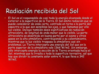 Radiación recibida del Sol   El Sol es el responsable de casi toda la energía alcanzada desde el exterior a la superficie de la Tierra. El Sol emite radiación que se puede considerar de onda corta, centrada en torno a la parte del espectro a la que son sensibles los ojos, y que llamamos por ello luz visible. Incluye también dosis significativas de radiación ultravioleta, de longitud de onda menor que la visible. La parte ultravioleta es absorbida en buena parte por el ozono y otros gases en la alta atmósfera, contribuyendo a su calentamiento, mientras que la luz visible traspasa la atmósfera casi sin problemas. La Tierra intercepta una energía del Sol que en la parte superior de la atmósfera vale 1366 W/m2. Sin embargo, sólo intercepta energía la sección de la Tierra orientada hacia el Sol, mientras que la irradia a toda la superficie terrestre, así que hay que dividir la constante solar entre 4, lo que lleva a 342 W/m2.  