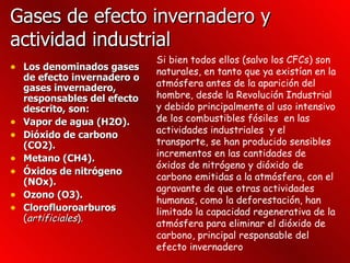 Gases de efecto invernadero y actividad industrial  Los denominados gases de efecto invernadero o gases invernadero, responsables del efecto descrito, son: Vapor de agua (H2O).  Dióxido de carbono (CO2).  Metano (CH4).  Óxidos de nitrógeno (NOx).  Ozono (O3).  Clorofluoroarburos   ( artificiales ).   Si bien todos ellos (salvo los CFCs) son naturales, en tanto que ya existían en la atmósfera antes de la aparición del hombre, desde la Revolución Industrial y debido principalmente al uso intensivo de los combustibles fósiles  en las actividades industriales  y el transporte, se han producido sensibles incrementos en las cantidades de óxidos de nitrógeno y dióxido de carbono emitidas a la atmósfera, con el agravante de que otras actividades humanas, como la deforestación, han limitado la capacidad regenerativa de la atmósfera para eliminar el dióxido de carbono, principal responsable del efecto invernadero  