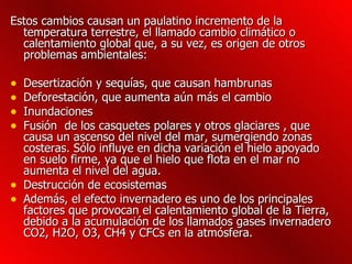 Estos cambios causan un paulatino incremento de la temperatura terrestre, el llamado cambio climático o calentamiento global que, a su vez, es origen de otros problemas ambientales: Desertización y sequías, que causan hambrunas  Deforestación, que aumenta aún más el cambio  Inundaciones Fusión  de los casquetes polares y otros glaciares , que causa un ascenso del nivel del mar, sumergiendo zonas costeras. Sólo influye en dicha variación el hielo apoyado en suelo firme, ya que el hielo que flota en el mar no aumenta el nivel del agua.  Destrucción de ecosistemas Además, el efecto invernadero es uno de los principales factores que provocan el calentamiento global de la Tierra, debido a la acumulación de los llamados gases invernadero CO2, H2O, O3, CH4 y CFCs en la atmósfera.  