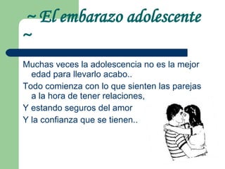 ~ El embarazo adolescente  ~ Muchas veces la adolescencia no es la mejor edad para llevarlo acabo..  Todo comienza con lo que sienten las parejas a la hora de tener relaciones, Y estando seguros del amor Y la confianza que se tienen.. 