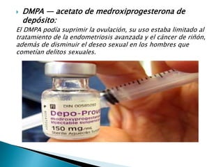  DMPA — acetato de medroxiprogesterona de
depósito:
El DMPA podía suprimir la ovulación, su uso estaba limitado al
tratamiento de la endometriosis avanzada y el cáncer de riñón,
además de disminuir el deseo sexual en los hombres que
cometían delitos sexuales.
 