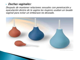  Duchas vaginales:
Después de mantener relaciones sexuales con penetración y
eyaculación dentro de la vagina las mujeres usaban un lavado
vaginal para evitar un embarazo no deseado.
 