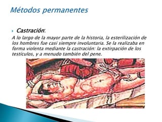  Castración:
A lo largo de la mayor parte de la historia, la esterilización de
los hombres fue casi siempre involuntaria. Se la realizaba en
forma violenta mediante la castración: la extirpación de los
testículos, y a menudo también del pene.
 