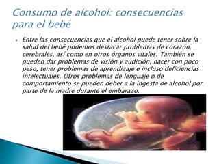  Entre las consecuencias que el alcohol puede tener sobre la
salud del bebé podemos destacar problemas de corazón,
cerebrales, así como en otros órganos vitales. También se
pueden dar problemas de visión y audición, nacer con poco
peso, tener problemas de aprendizaje e incluso deficiencias
intelectuales. Otros problemas de lenguaje o de
comportamiento se pueden deber a la ingesta de alcohol por
parte de la madre durante el embarazo.
 