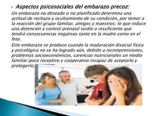  Aspectos psicosociales del embarazo precoz:
Un embarazo no deseado o no planificado determina una
actitud de rechazo y ocultamiento de su condición, por temor a
la reacción del grupo familiar, amigos y maestros; lo que induce
una detención y control prenatal tardío o insuficiente que
tendrá consecuencias negativas tanto en la madre como en el
feto.
Este embarazo se produce cuando la maduración disocial física
y psicológica no se ha logrado aún, debido a incomprensiones,
problemas socioeconómicos, carencias nutricionales un medio
familiar poco receptivo y cooperativo incapaz de aceptarlo y
protegerlo.
 