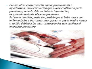  Existen otras consecuencias como: preeclampsia o
hipertensión, mala circulación que puede conllevar a parto
prematuro, retardo del crecimiento intrauterino,
desprendimiento de placenta prematura.
Así como también puede ser posible que él bebe nazca con
enfermedades y trastornos muy graves; o que la madre muera
o su hijo debido a las altas consecuencias que conlleva el
embarazo prematuro.
 