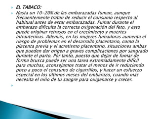  EL TABACO:
 Hasta un 10-20% de las embarazadas fuman, aunque
frecuentemente tratan de reducir el consumo respecto al
habitual antes de estar embarazadas. Fumar durante el
embarazo dificulta la correcta oxigenación del feto, y esto
puede originar retrasos en el crecimiento y muertes
intrauterinas. Además, en las mujeres fumadoras aumenta el
riesgo de problemas en el desarrollo placentario, como la
placenta previa y el acretismo placentario, situaciones ambas
que pueden dar origen a graves complicaciones por sangrado
durante el parto. Por tanto, puesto que dejar de fumar de
forma brusca puede ser una tarea extremadamente difícil
para muchas, aconsejamos tratar al menos de ir reduciendo
poco a poco el consumo de cigarrillos, y hacer un esfuerzo
especial en los últimos meses del embarazo, cuando más
necesita el niño de tu sangre para oxigenarse y crecer.

 