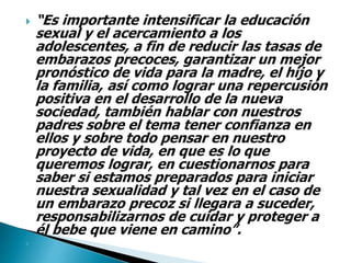  “Es importante intensificar la educación
sexual y el acercamiento a los
adolescentes, a fin de reducir las tasas de
embarazos precoces, garantizar un mejor
pronóstico de vida para la madre, el hijo y
la familia, así como lograr una repercusión
positiva en el desarrollo de la nueva
sociedad, también hablar con nuestros
padres sobre el tema tener confianza en
ellos y sobre todo pensar en nuestro
proyecto de vida, en que es lo que
queremos lograr, en cuestionarnos para
saber si estamos preparados para iniciar
nuestra sexualidad y tal vez en el caso de
un embarazo precoz si llegara a suceder,
responsabilizarnos de cuidar y proteger a
él bebe que viene en camino”.

 