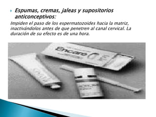  Espumas, cremas, jaleas y supositorios
anticonceptivos:
Impiden el paso de los espermatozoides hacia la matriz,
inactivándolos antes de que penetren al canal cervical. La
duración de su efecto es de una hora.
 