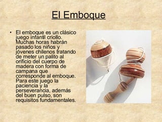 El Emboque El emboque es un clásico juego infantil criollo. Muchas horas habrán pasado los niños y jóvenes chilenos tratando de meter un palito al orificio del cuerpo de madera con forma de campana que corresponde al emboque. Para este juego la paciencia y la perseverancia, además del buen pulso, son requisitos fundamentales.  