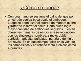 ¿Cómo se juega?   Con una mano se sostiene el palito del que por un cordón cuelga boca abajo el emboque. Luego se debe alzar el cuerpo de madera al aire y tratar de insertar el palito. Gana quien logra mayor cantidad de emboques seguidos. Existen diferentes maneras de embocar y se reconocen con los siguientes nombres: simple, doble, vertical, mariquita, puñalada, purtiña o dominio del revés. Es un pasatiempo típico en la vida de los campesinos y entretiene tanto a chicos como a grandes.  