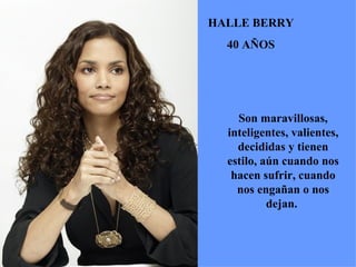 Son maravillosas, inteligentes, valientes, decididas y tienen estilo, aún cuando nos hacen sufrir, cuando nos engañan o nos dejan.  HALLE BERRY 40 AÑOS 
