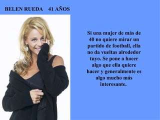 Si una mujer de más de 40 no quiere mirar un partido de football, ella no da vueltas alrededor tuyo. Se pone a hacer algo que ella quiere hacer y generalmente es algo mucho más interesante.  BELEN RUEDA  41 AÑOS 