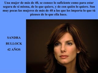 SANDRA BULLOCK 42 AÑOS Una mujer de más de 40, se conoce lo suficiente como para estar segura de sí misma, de lo que quiere, y de con quién lo quiere. Son muy pocas las mujeres de más de 40 a las que les importa lo que tú pienses de lo que ella hace.  
