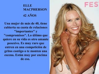 ELLE MACPHERSON 42 AÑOS Una mujer de más de 40, tiene cubierta su cuota de relaciones "importantes" y "compromisos". Lo último que quiere en su vida es otro amante posesivo. Es muy raro que entren en una competición de gritos contigo o te monten una escena. Están muy por encima de eso.  