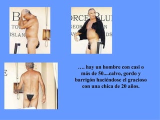 … . hay un hombre con casi o más de 50....calvo, gordo y barrigón haciéndose el gracioso con una chica de 20 años. 