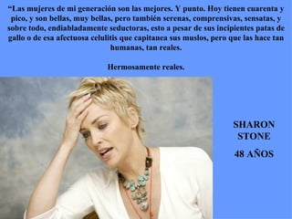 SHARON STONE 48 AÑOS “ Las mujeres de mi generación son las mejores. Y punto. Hoy tienen cuarenta y pico, y son bellas, muy bellas, pero también serenas, comprensivas, sensatas, y sobre todo, endiabladamente seductoras, esto a pesar de sus incipientes patas de gallo o de esa afectuosa celulitis que capitanea sus muslos, pero que las hace tan humanas, tan reales. Hermosamente reales. 