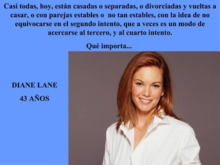 DIANE LANE 43 AÑOS Casi todas, hoy, están casadas o separadas, o divorciadas y vueltas a casar, o con parejas estables o  no tan estables, con la idea de no equivocarse en el segundo intento, que a veces es un modo de acercarse al tercero, y al cuarto intento. Qué importa...  