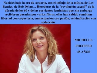 Nacidas bajo la era de Acuario, con el influjo de la música de Los Beatles, de Bob Dylan.... Herederas de la "revolución sexual" de la década de los 60 y de las corrientes feministas que, sin embargo recibieron pasadas por varios filtros, ellas han sabido combinar libertad con coquetería, emancipación con pasión, reivindicación con seducción . MICHELLE PHEIFFER 48 AÑOS 