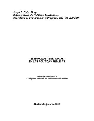Jorge D. Calvo Drago
Subsecretario de Políticas Territoriales
Secretaría de Planificación y Programación -SEGEPLAN
EL ENFOQUE TERRITORIAL
EN LAS POLITICAS PUBLICAS
Ponencia presentada al
V Congreso Nacional de Administración Pública
Guatemala, junio de 2005
 