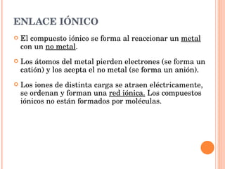 ENLACE IÓNICO El compuesto iónico se forma al reaccionar un  metal  con un  no metal . Los átomos del metal pierden electrones (se forma un catión) y los acepta el no metal (se forma un anión). Los iones de distinta carga se atraen eléctricamente, se ordenan y forman una  red iónica.  Los compuestos iónicos no están formados por moléculas. 