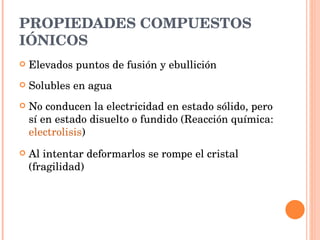 PROPIEDADES COMPUESTOS IÓNICOS Elevados puntos de fusión y ebullición Solubles en agua No conducen la electricidad en estado sólido, pero sí en estado disuelto o fundido (Reacción química:  electrolisis ) Al intentar deformarlos se rompe el cristal (fragilidad) 