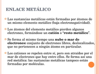 ENLACE METÁLICO Las sustancias metálicas están formadas por átomos de un mismo elemento metálico (baja electronegatividad). Los átomos del elemento metálico pierden algunos electrones, formándose un  catión  o “ resto metálico ”.  Se forma al mismo tiempo una  nube o mar de electrones:  conjunto de electrones libres, deslocalizados, que no pertenecen a ningún átomo en particular. Los cationes se repelen entre sí, pero son atraídos por el mar de electrones que hay entre ellos. Se forma así una red metálica: las sustancias metálicas tampoco están formadas por moléculas. 