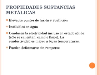 PROPIEDADES SUSTANCIAS METÁLICAS Elevados puntos de fusión y ebullición Insolubles en agua Conducen la electricidad incluso en estado sólido (sólo se calientan: cambio físico). La conductividad es mayor a bajas temperaturas. Pueden deformarse sin romperse 