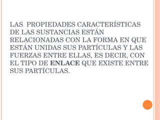 LAS  PROPIEDADES CARACTERÍSTICAS DE LAS SUSTANCIAS ESTÁN RELACIONADAS CON LA FORMA EN QUE ESTÁN UNIDAS SUS PARTÍCULAS Y LAS FUERZAS ENTRE ELLAS, ES DECIR, CON EL TIPO DE  ENLACE  QUE EXISTE ENTRE SUS PARTÍCULAS. 