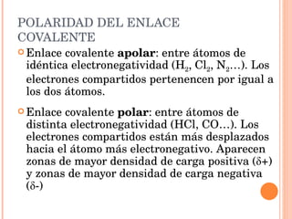POLARIDAD DEL ENLACE COVALENTE Enlace covalente  apolar : entre átomos de idéntica electronegatividad (H 2 , Cl 2 , N 2 …). Los electrones compartidos pertenencen por igual a los dos átomos. Enlace covalente  polar : entre átomos de distinta electronegatividad (HCl, CO…). Los electrones compartidos están más desplazados hacia el átomo más electronegativo. Aparecen zonas de mayor densidad de carga positiva ( δ +) y zonas de mayor densidad de carga negativa ( δ -) 