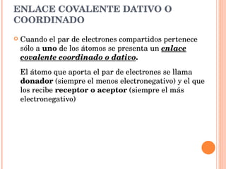 ENLACE COVALENTE DATIVO O COORDINADO Cuando el par de electrones compartidos pertenece sólo a  uno  de los átomos se presenta un  enlace covalente coordinado o dativo .  El átomo que aporta el par de electrones se llama  donador  (siempre el menos electronegativo) y el que los recibe  receptor o aceptor  (siempre el más electronegativo)   