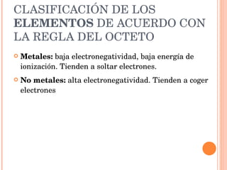 CLASIFICACIÓN DE LOS  ELEMENTOS  DE ACUERDO CON LA REGLA DEL OCTETO Metales:  baja electronegatividad, baja energía de ionización. Tienden a soltar electrones. No metales:  alta electronegatividad. Tienden a coger electrones 
