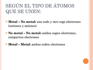 SEGÚN EL TIPO DE ÁTOMOS QUE SE UNEN: Metal – No metal:  uno cede y otro coge electrones (cationes y aniones) No metal – No metal:  ambos cogen electrones, comparten electrones Metal – Metal:  ambos ceden electrones 